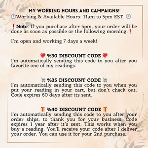 May include: A pink and white floral design with text that reads "My Working Hours and Campaigns!"  Working & Available Hours: 11am to 5pm EST.  ! Note: If you purchase after 5pm, your order will be done as soon as possible or the following morning. ! I'm open and working 7 days a week!  %30 DISCOUNT CODE I'm automatically sending this code to you after you favorite one of my readings.  %35 DISCOUNT CODE I'm automatically sending this code to you when you put your reading in your cart, but don't check out. Code expires 60 days after its sent.  T%40 DISCOUNT CODE T I'm automatically sending this code to you after your order ships, to thank you for your business. Code expires 1 year after it's sent. This works when you buy a reading. You'll receive your code after I deliver your order. You can use it for your 2nd purchase.