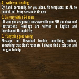 May include: A dark wood background with yellow text. The text reads: 4. I write your reading. By hand, personally, for you alone. No templates, no AI, no copied text. Every session is its own. 5. Delivery within 24 hours. I'll send you a separate message with your PDF and download instructions. Readings are written in English and downloaded through Etsy. 6. If anything goes wrong. Message me. Download trouble, something unclear, something that didn't resonate. I always find a solution and I'm glad to help.