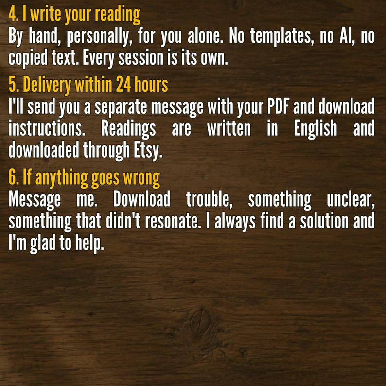 May include: A dark wood background with yellow text. The text reads: 4. I write your reading. By hand, personally, for you alone. No templates, no AI, no copied text. Every session is its own. 5. Delivery within 24 hours. I'll send you a separate message with your PDF and download instructions. Readings are written in English and downloaded through Etsy. 6. If anything goes wrong. Message me. Download trouble, something unclear, something that didn't resonate. I always find a solution and I'm glad to help.