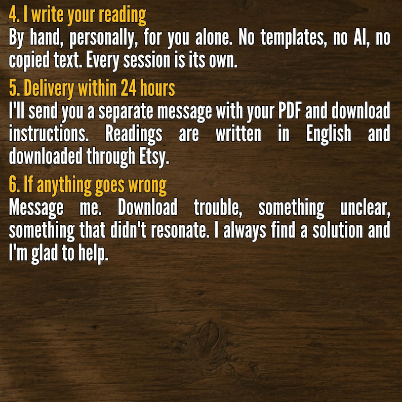 May include: A dark wood background with yellow text. The text reads: 4. I write your reading. By hand, personally, for you alone. No templates, no AI, no copied text. Every session is its own. 5. Delivery within 24 hours. I'll send you a separate message with your PDF and download instructions. Readings are written in English and downloaded through Etsy. 6. If anything goes wrong. Message me. Download trouble, something unclear, something that didn't resonate. I always find a solution and I'm glad to help.
