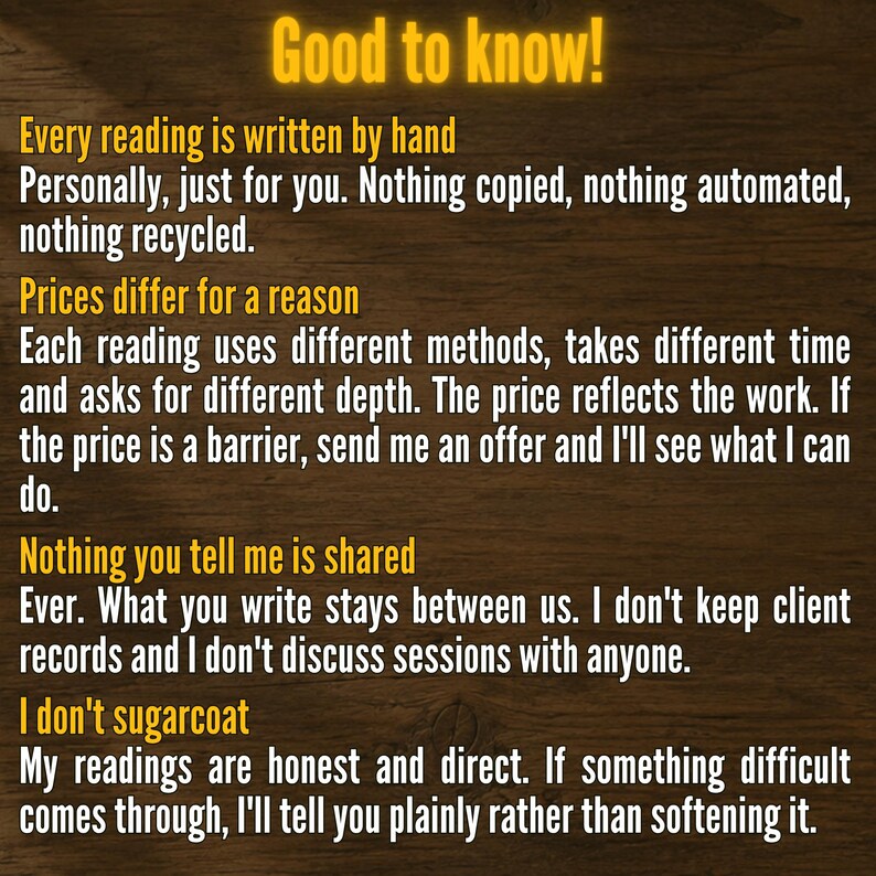 May include: A digital information graphic with yellow text on a dark wood background. The text reads: Good to know! Every reading is written by hand. Prices differ for a reason. Nothing you tell me is shared. I don't sugarcoat. My readings are honest.