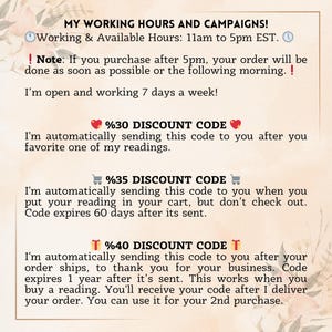 K&ouml;nnte beinhalten: Eine Infografik mit hellbeigem Hintergrund und Blumenmotiven. Der Text lautet: MY WORKING HOURS AND CAMPAIGNS! Working & Available Hours: 11am to 5pm EST. Note: If you purchase after 5pm, your order will be done as soon as possible or the following morning. I'm open and working 7 days a week! %30 DISCOUNT CODE: I'm automatically sending this code to you after you favorite one of my readings. %35 DISCOUNT CODE: I'm automatically sending this code to you when you put your reading in your cart, but don't check out. Code expires 60 days after its sent. %40 DISCOUNT CODE: I'm automatically sending this code to you after your order ships, to thank you for your business. Code expires 1 year after it's sent.
