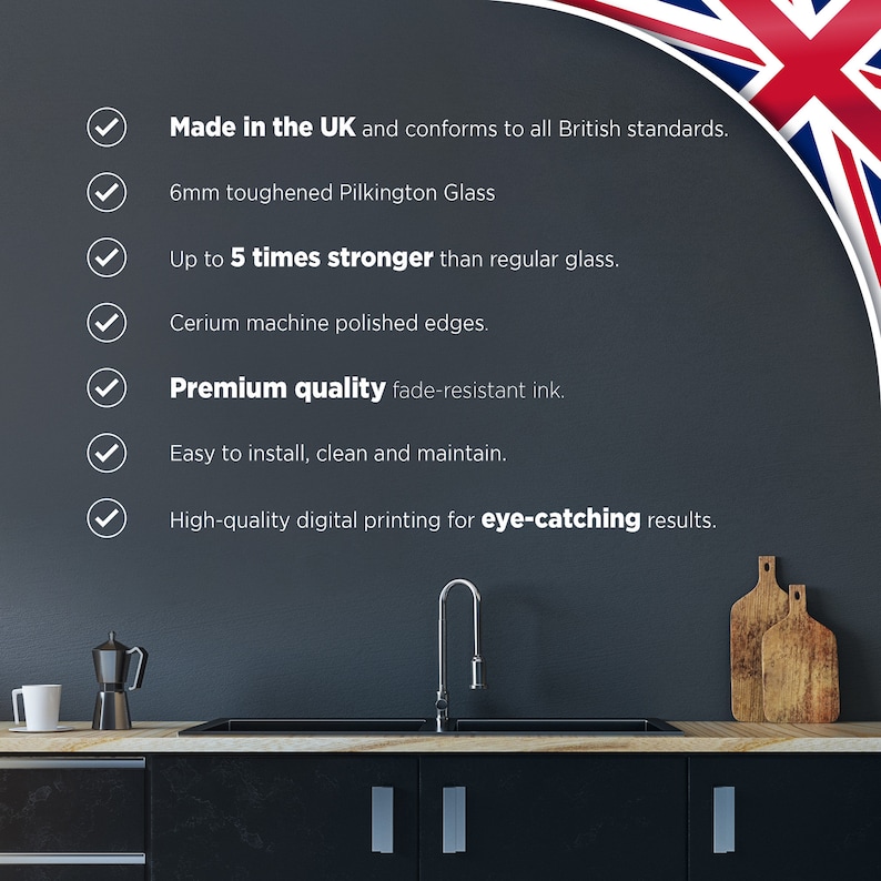 May include: A checklist of features for a glass splashback, including being made in the UK, 6mm toughened Pilkington glass, up to 5 times stronger than regular glass, cerium machine polished edges, premium quality fade-resistant ink, easy to install, clean and maintain, and high-quality digital printing for eye-catching results.