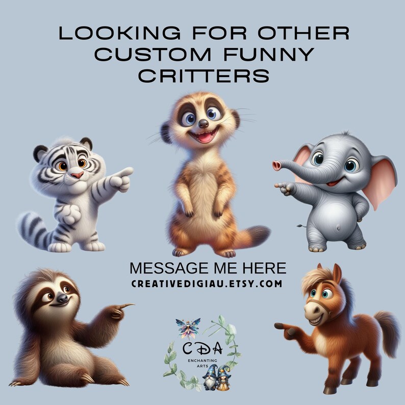 May include: A collection of five cartoon animal illustrations. A white tiger, a meerkat, a grey elephant, a brown sloth, and a brown horse. The animals are all smiling and looking at the camera. The text "LOOKING FOR OTHER CUSTOM FUNNY CRITTERS" is at the top of the image. The text "MESSAGE ME HERE CREATIVEDIGIAU.ETSY.COM" is at the bottom of the image.