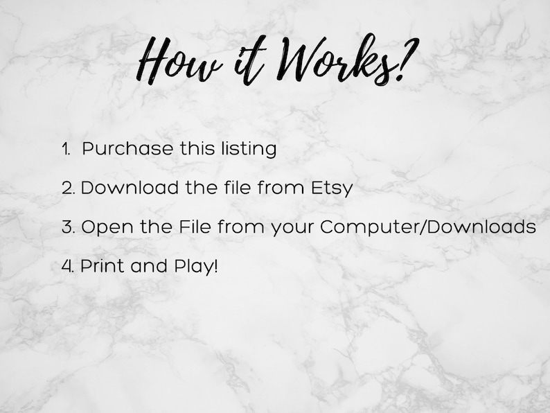 May include: A white marble background with black text explaining how to download and print a digital file. The text reads: "How it Works? 1. Purchase this listing 2. Download the file from Etsy 3. Open the File from your Computer/Downloads 4. Print and Play!"