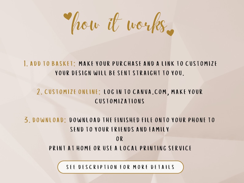 May include: A white background with gold text explaining how to customize a printable design. The text reads "how it works."  The steps are: 1. Add to basket, 2. Customize online, and 3. Download.  The text also says "See description for more details."