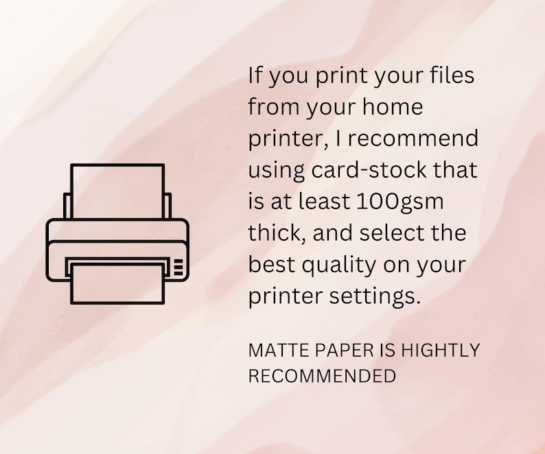 May include: A black and white illustration of a printer with a piece of paper inside. The text reads: "If you print your files from your home printer, I recommend using card-stock that is at least 100gsm thick, and select the best quality on your printer settings. MATTE PAPER IS HIGHLY RECOMMENDED"
