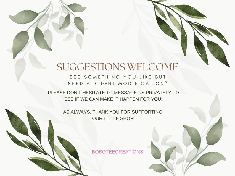 May include: A white background with green watercolor leaves and the text "SUGGESTIONS WELCOME" in brown. The text continues with "SEE SOMETHING YOU LIKE BUT NEED A SLIGHT MODIFICATION? PLEASE DON'T HESITATE TO MESSAGE US PRIVATELY TO SEE IF WE CAN MAKE IT HAPPEN FOR YOU! AS ALWAYS, THANK YOU FOR SUPPORTING OUR LITTLE SHOP! BOBOTEECREATIONS"