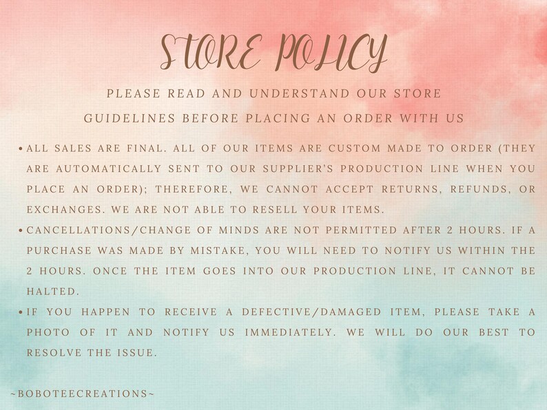 Puede incluir: Un documento de pol&iacute;tica de tienda con un fondo de acuarela rosa y azul. El texto dice: "POL&Iacute;TICA DE TIENDA POR FAVOR LEA Y COMPRENDA NUESTRAS DIRECTRICES DE TIENDA ANTES DE REALIZAR UN PEDIDO CON NOSOTROS TODAS LAS VENTAS SON FINALES. TODOS NUESTROS ART&Iacute;CULOS SE HACEN A PEDIDO (SE ENV&Iacute;AN AUTOM&Aacute;TICAMENTE A LA L&Iacute;NEA DE PRODUCCI&Oacute;N DE NUESTRO PROVEEDOR CUANDO REALIZA UN PEDIDO); POR LO TANTO, NO PODEMOS ACEPTAR DEVOLUCIONES, REEMBOLSOS O CAMBIOS. NO PODEMOS REVENDER SUS ART&Iacute;CULOS. LAS CANCELACIONES/CAMBIOS DE OPINI&Oacute;N NO EST&Aacute;N PERMITIDOS DESPU&Eacute;S DE 2 HORAS. SI UNA COMPRA SE HIZO POR ERROR, DEBER&Aacute; NOTIFICARNOS DENTRO DE LAS 2 HORAS. UNA VEZ QUE EL ART&Iacute;CULO ENTRE EN NUESTRA L&Iacute;NEA DE PRODUCCI&Oacute;N, NO SE PUEDE DETENER. SI RECIBE UN ART&Iacute;CULO DEFECTUOSO/DA&Ntilde;ADO, POR FAVOR TOME UNA FOTO Y NOTIF&Iacute;QUENOS INMEDIATAMENTE. HAREMOS TODO LO POSIBLE PARA RESOLVER EL PROBLEMA. -BOBOTEECREATIONS- "