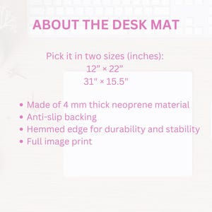 May include: A white desk mat with pink text that reads "ABOUT THE DESK MAT". The text below describes the mat's features, including two sizes: 12" x 22" and 31" x 15.5". The mat is made of 4 mm thick neoprene material, has an anti-slip backing, a hemmed edge for durability and stability, and a full image print.