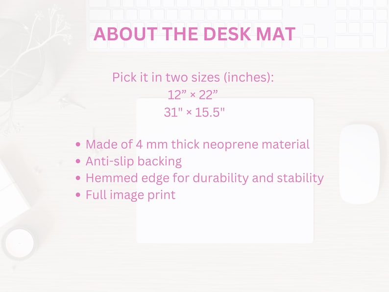 May include: A white desk mat with pink text that reads "ABOUT THE DESK MAT". The text below describes the mat's features, including two sizes: 12" x 22" and 31" x 15.5". The mat is made of 4 mm thick neoprene material, has an anti-slip backing, a hemmed edge for durability and stability, and a full image print.