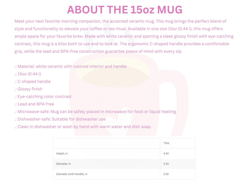 May include: White ceramic mug with a C-shaped handle. The mug is 15 ounces (0.44 liters) and has a glossy finish. It is microwave and dishwasher safe. The mug is 4.69 inches tall, 3.43 inches in diameter, and 5.00 inches in diameter with the handle.