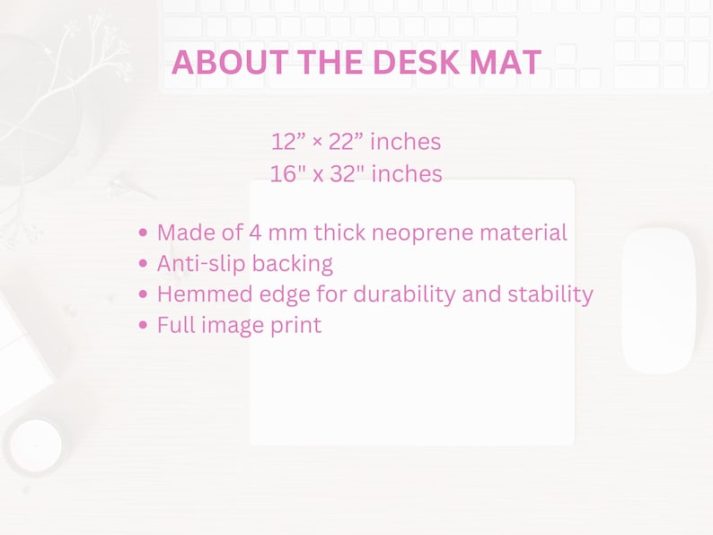 May include: A white desk mat with the text "ABOUT THE DESK MAT". The mat is available in two sizes: 12" x 22" inches and 16" x 32" inches. Features include 4 mm thick neoprene material, anti-slip backing, and a hemmed edge.