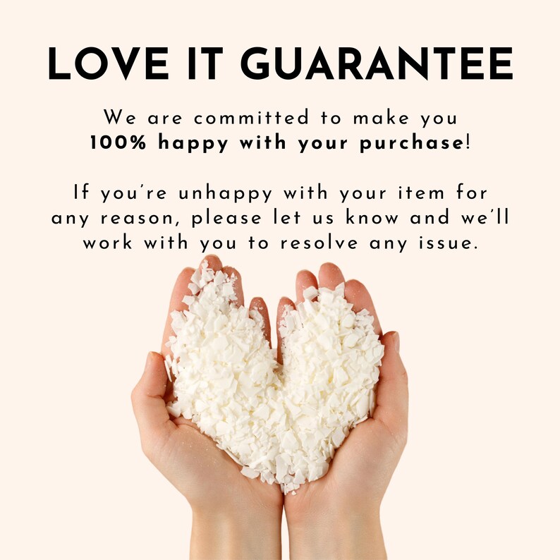 May include: Two hands holding white wax flakes in the shape of a heart. The text "LOVE IT GUARANTEE" is above the hands. The text below the hands reads "We are committed to make you 100% happy with your purchase! If you're unhappy with your item for any reason, please let us know and we'll work with you to resolve any issue."