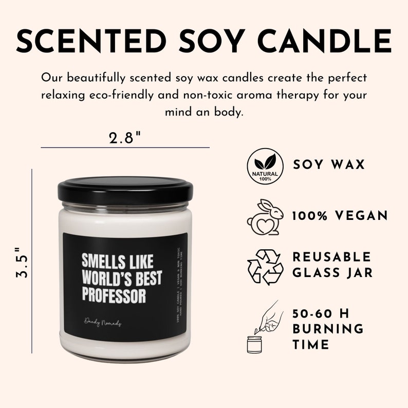May include: A white soy candle in a clear glass jar with a black lid. The candle is labeled "Smells Like World's Best Professor". The candle is 3.5 inches tall and 2.8 inches wide. The candle is made with natural soy wax and is 100% vegan. The candle has a burn time of 50-60 hours. The candle is in a reusable glass jar.