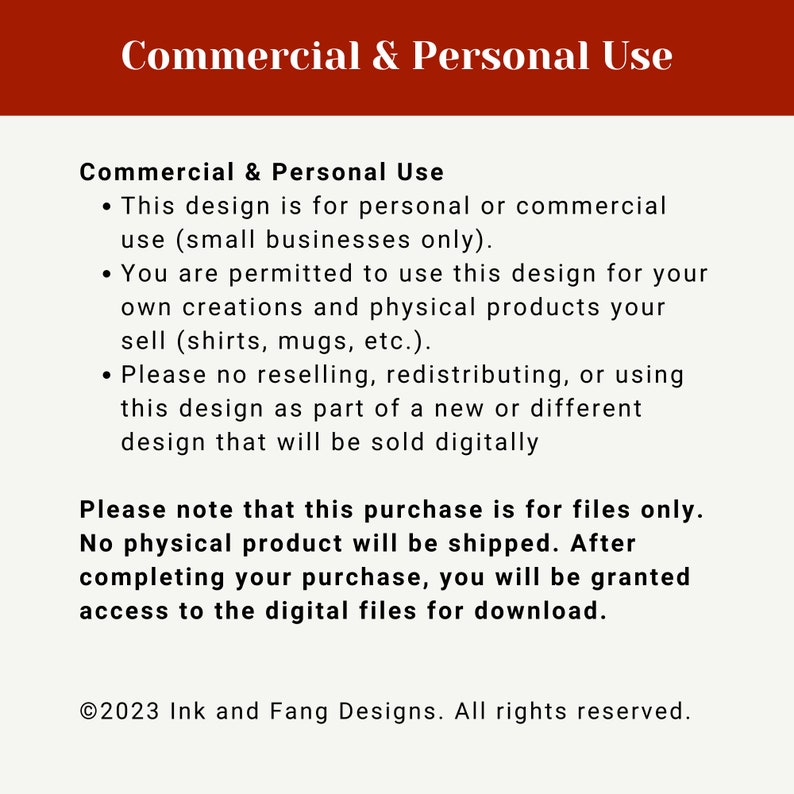 Op de afbeelding: Een rood en wit tekstvak met de kop "Commercieel en persoonlijk gebruik". De tekst legt uit dat dit ontwerp bedoeld is voor persoonlijk of commercieel gebruik (alleen voor kleine bedrijven). Het stelt ook dat je dit ontwerp mag gebruiken voor je eigen creaties en fysieke producten die je verkoopt. De tekst stelt ook dat het doorverkopen, herdistribueren of gebruiken van dit ontwerp als onderdeel van een nieuw of ander ontwerp dat digitaal wordt verkocht, verboden is. Het tekstvak stelt ook dat deze aankoop alleen voor bestanden is en dat er geen fysiek product wordt verzonden. Het tekstvak stelt ook dat je na het voltooien van je aankoop toegang krijgt tot de digitale bestanden om te downloaden. Het tekstvak eindigt met de copyrightinformatie: &copy;2023 Ink and Fang Designs. Alle rechten voorbehouden.