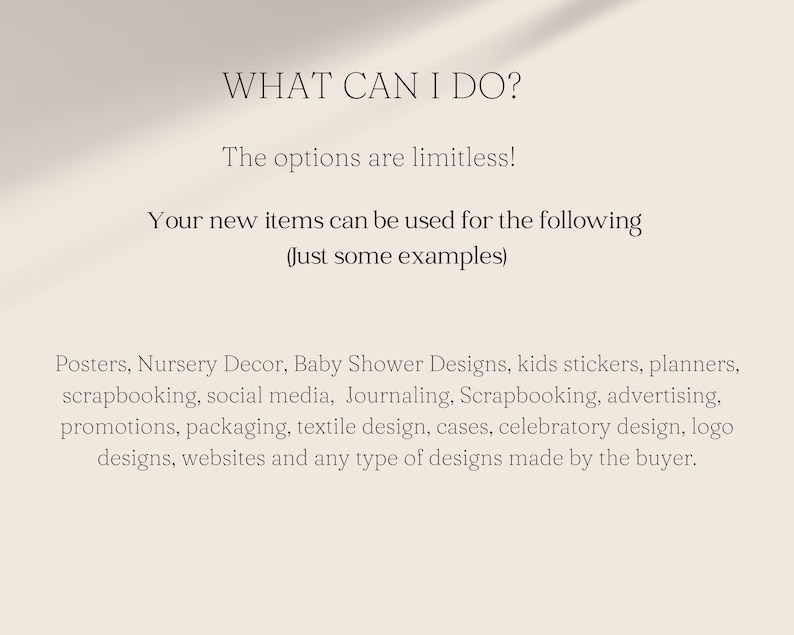 Op de afbeelding: Tekst op een witte achtergrond die luidt "WHAT CAN I DO?" De mogelijkheden zijn eindeloos! Uw nieuwe items kunnen voor het volgende worden gebruikt (Enkele voorbeelden) Posters, kinderkamerdecoratie, baby shower-ontwerpen, kinderstickers, planners, scrapbooking, sociale media, Journaling, Scrapbooking, reclame, promoties, verpakkingen, textielontwerp, koffers, feestelijk ontwerp, logo-ontwerpen, websites en elk type ontwerp dat door de koper wordt gemaakt.