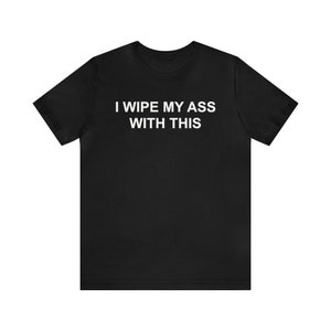 I Wipe My Ass With This Shirt, Funny Meme Shirt, Gag Gift, Inappropriate Shirt, Offensive Shirt, Oddly Specific Shirt, Weird Shirt, Irony