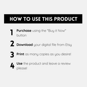 May include: A black and white graphic with four numbered steps on how to use a digital product. The steps are: 1. Purchase using the "Buy it Now" button, 2. Download your digital file from Etsy, 3. Print as many copies as you desire!, 4. Use the product and leave a review please!
