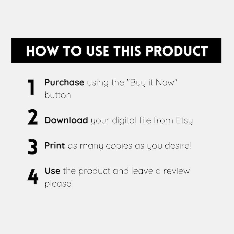 May include: A black and white graphic with four numbered steps on how to use a digital product. The steps are: 1. Purchase using the "Buy it Now" button, 2. Download your digital file from Etsy, 3. Print as many copies as you desire!, 4. Use the product and leave a review please!
