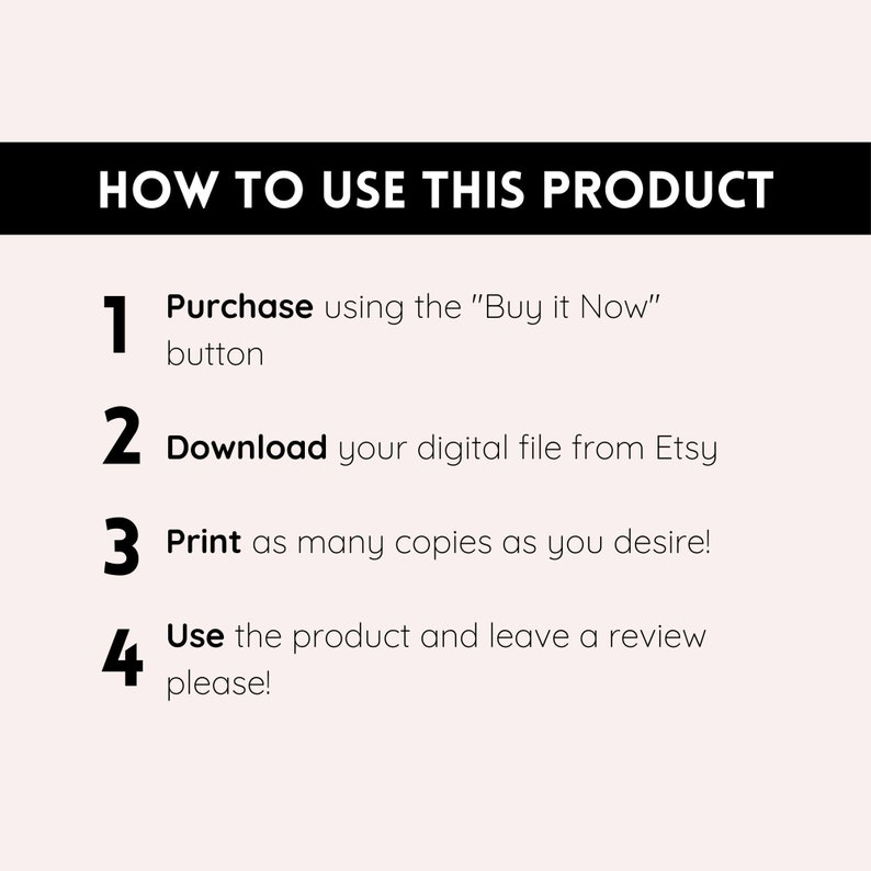 May include: A white background with black text outlining how to use a digital product. The text reads: "HOW TO USE THIS PRODUCT" and includes four numbered steps: 1. Purchase using the "Buy it Now" button, 2. Download your digital file from Etsy, 3. Print as many copies as you desire!, 4. Use the product and leave a review please!