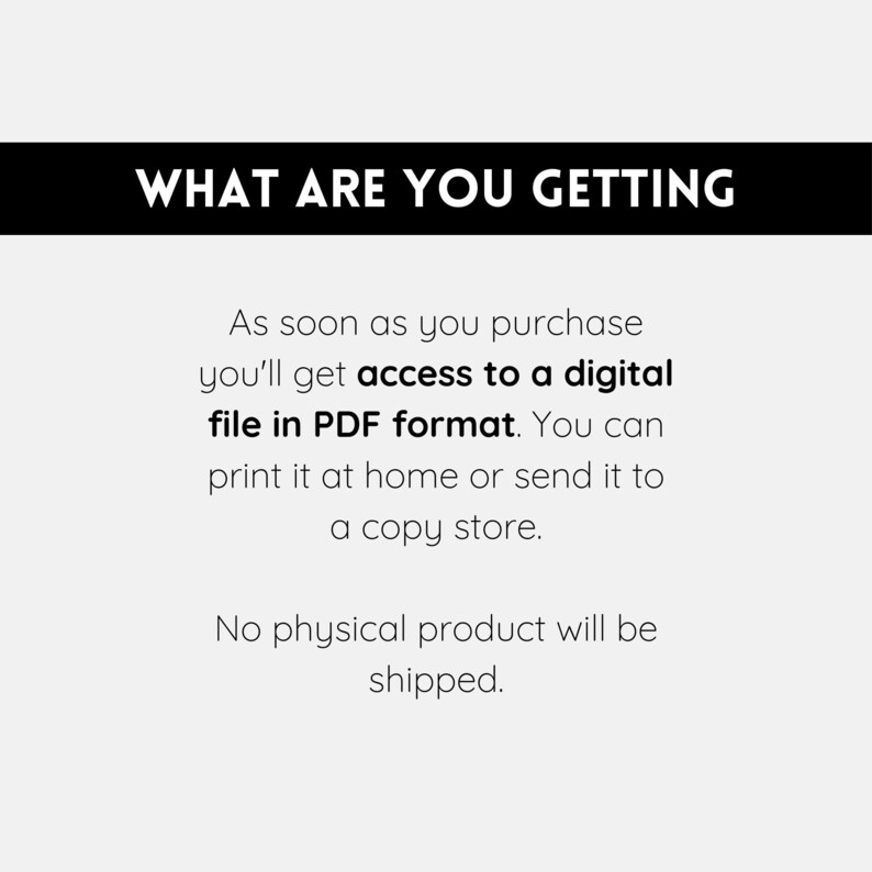 May include: Text on a white background that reads "WHAT ARE YOU GETTING" in black bold letters. Below the text is a description that reads "As soon as you purchase you'll get access to a digital file in PDF format. You can print it at home or send it to a copy store. No physical product will be shipped."