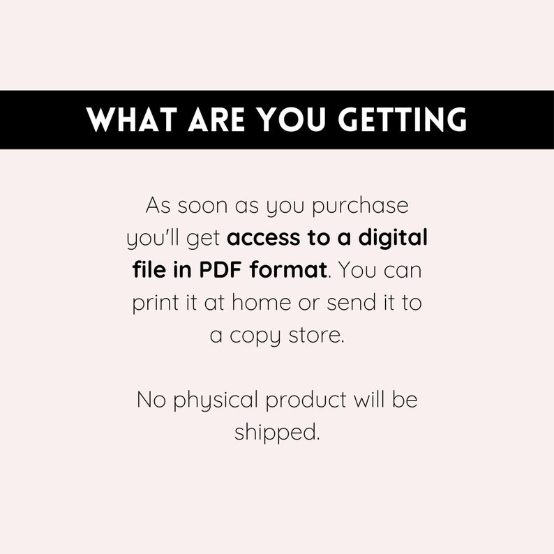 May include: Text on a white background that reads "WHAT ARE YOU GETTING" in black bold letters. Below the text, it says "As soon as you purchase you'll get access to a digital file in PDF format. You can print it at home or send it to a copy store. No physical product will be shipped."