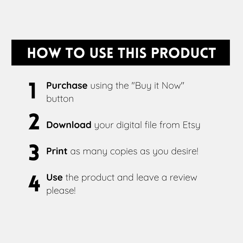 May include: A black and white graphic with four numbered steps on how to use a digital product. The steps are: 1. Purchase using the "Buy it Now" button, 2. Download your digital file from Etsy, 3. Print as many copies as you desire!, 4. Use the product and leave a review please!