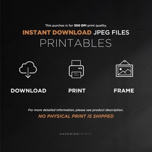 May include: A graphic with the text "INSTANT DOWNLOAD JPEG FILES PRINTABLES" in orange text on a black background.  The graphic also includes three white icons: a cloud with a downward arrow, a printer, and a picture frame.  The text "DOWNLOAD", "PRINT", and "FRAME" are below the icons.  The text "For more detailed information, please see product description. NO PHYSICAL PRINT IS SHIPPED" is in white text on a black background.  The text "DARKWINGPRINTS" is in white text on a black background.