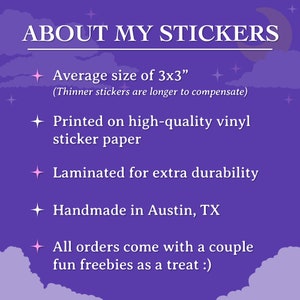 May include: Purple background with white text describing the details of stickers. The text reads "ABOUT MY STICKERS", "Average size of 3x3" (Thinner stickers are longer to compensate), "Printed on high-quality vinyl sticker paper", "Laminated for extra durability", "Handmade in Austin, TX", and "All orders come with a couple fun freebies as a treat :)".