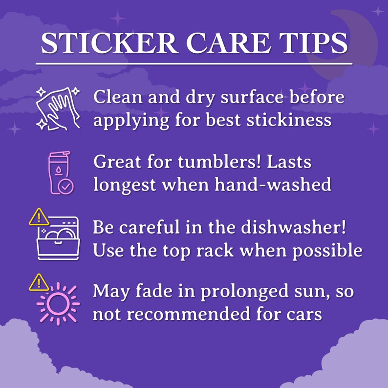 May include: Purple background with white text that reads "Sticker Care Tips".  Four tips are listed with icons: Clean and dry surface before applying for best stickiness, Great for tumblers! Lasts longest when hand-washed, Be careful in the dishwasher! Use the top rack when possible, May fade in prolonged sun, so not recommended for cars.