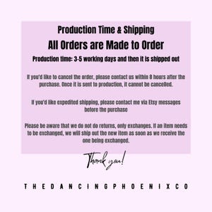 May include: Pink text on a white background with the text "Production Time & Shipping All Orders are Made to Order Production time: 3-5 working days and then it is shipped out If you'd like to cancel the order, please contact us within 8 hours after the purchase. Once it is sent to production, it cannot be cancelled. If you'd like expedited shipping, please contact me via Etsy messages before the purchase Please be aware that we do not do returns, only exchanges. If an item needs to be exchanged, we will ship out the new item as soon as we receive the one being exchanged. Thank you! THEDANCINGPHOENIXCO"