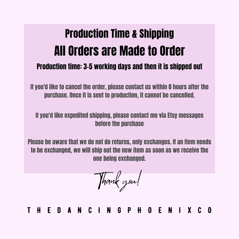 May include: Pink text on a white background with the text "Production Time & Shipping All Orders are Made to Order Production time: 3-5 working days and then it is shipped out If you'd like to cancel the order, please contact us within 8 hours after the purchase. Once it is sent to production, it cannot be cancelled. If you'd like expedited shipping, please contact me via Etsy messages before the purchase Please be aware that we do not do returns, only exchanges. If an item needs to be exchanged, we will ship out the new item as soon as we receive the one being exchanged. Thank you! THEDANCINGPHOENIXCO"