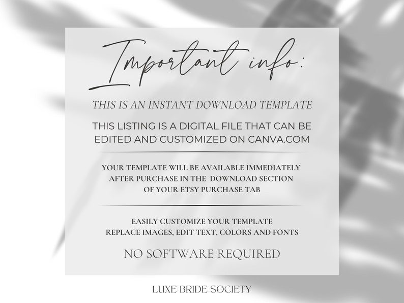 May include: A white background with black text that reads "Important info:" followed by information about an instant download template. The text explains that the listing is a digital file that can be edited and customized on Canva.com. The text also explains that the template will be available immediately after purchase in the download section of the Etsy purchase tab. The text also explains that the template can be easily customized by replacing images, editing text, colors, and fonts. The text also explains that no software is required. The text ends with "Luxe Bride Society".