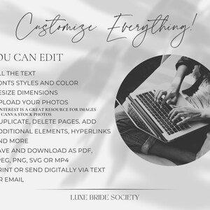 May include: Black and white image of a person using a laptop computer. The text on the image reads "Customize Everything!" and "You Can Edit". The text lists features such as editing text, fonts, colors, resizing dimensions, uploading photos, duplicating and deleting pages, adding elements and hyperlinks, saving and downloading as PDF, JPEG, PNG, SVG or MP4, and printing or sending digitally via text or email. The text also includes "LUXE BRIDE SOCIETY".