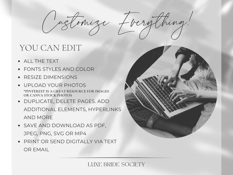 May include: Black and white image of a person using a laptop computer. The text on the image reads "Customize Everything!" and "You Can Edit". The text lists features such as editing text, fonts, colors, resizing dimensions, uploading photos, duplicating and deleting pages, adding elements and hyperlinks, saving and downloading as PDF, JPEG, PNG, SVG or MP4, and printing or sending digitally via text or email. The text also includes "LUXE BRIDE SOCIETY".