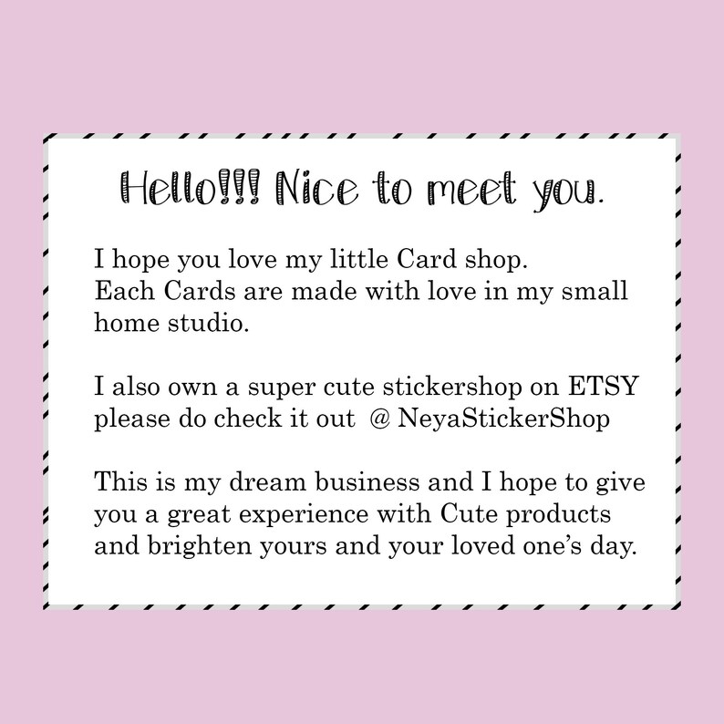 Może przedstawiać: Obraz tekstowy z wiadomością o małym sklepie z kartami. Tekst brzmi "Hello!!! Nice to meet you. I hope you love my little Card shop. Each Cards are made with love in my small home studio. I also own a super cute stickershop on ETSY please do check it out @ NeyaStickerShop This is my dream business and I hope to give you a great experience with Cute products and brighten yours and your loved one's day."