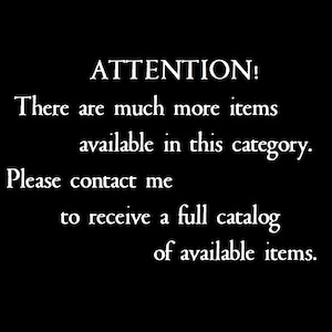 May include: A black graphic with white text that reads: ATTENTION! There are much more items available in this category. Please contact me to receive a full catalog of available items. The text is centered and uses a serif font style.
