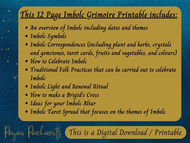 May include: A digital download printable guide for celebrating Imbolc, a pagan holiday. The guide includes 12 pages with information on Imbolc symbols, correspondences, rituals, and more. The text is on a gold background with a blue border.