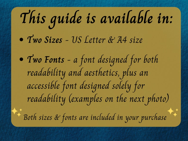 May include: A gold rectangle with a blue background. The text "This guide is available in:" is at the top. The text "Two Sizes - US Letter & A4 size" is below the top text. The text "Two Fonts - a font designed for both readability and aesthetics, plus an accessible font designed solely for readability (examples on the next photo)" is below the previous text. The text "Both sizes & fonts are included in your purchase" is at the bottom.