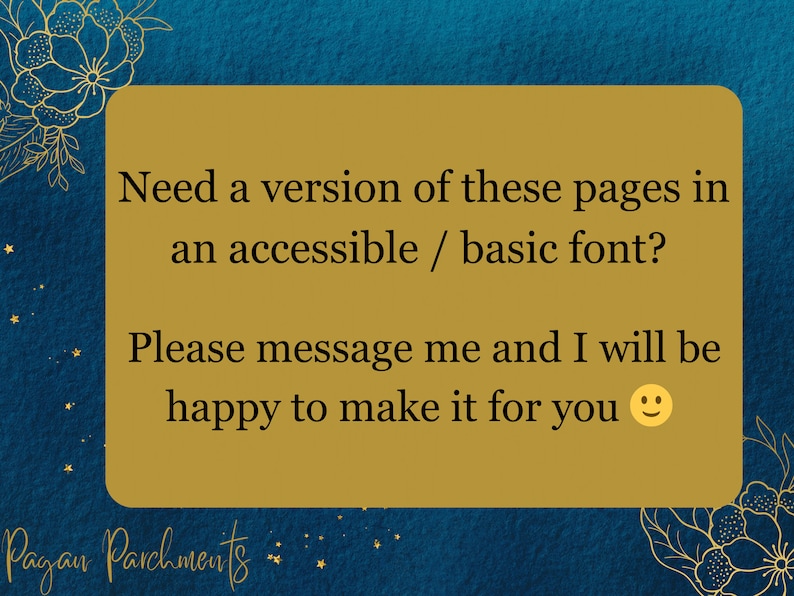 May include: A gold rectangle with a blue background and a floral border. The text reads: "Need a version of these pages in an accessible / basic font? Please message me and I will be happy to make it for you smiley face emoji" and "Pagan Parchments".