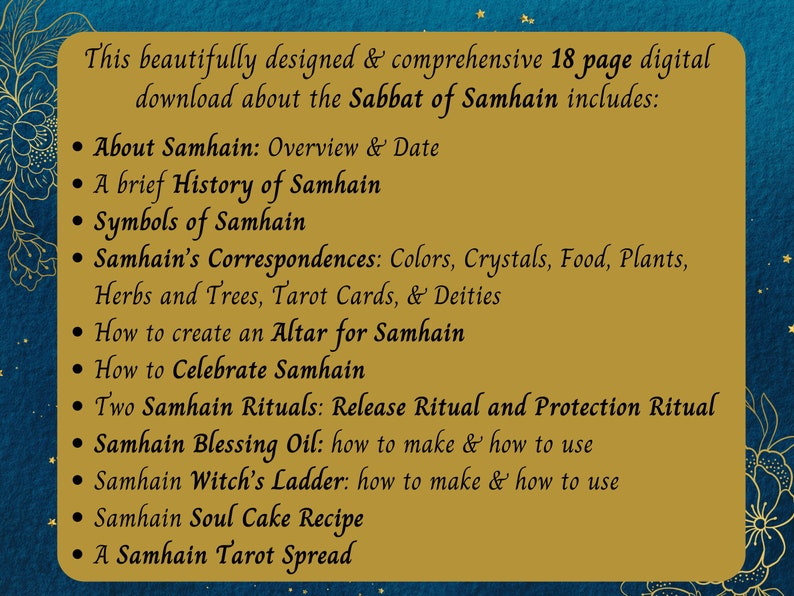 May include: A gold and black graphic with a list of topics covered in an 18-page digital download about the Sabbat of Samhain. The topics include: About Samhain, History of Samhain, Symbols of Samhain, Samhain's Correspondences, How to Create an Altar for Samhain, How to Celebrate Samhain, Two Samhain Rituals, Samhain Blessing Oil, Samhain Witch's Ladder, Samhain Soul Cake Recipe, and A Samhain Tarot Spread.