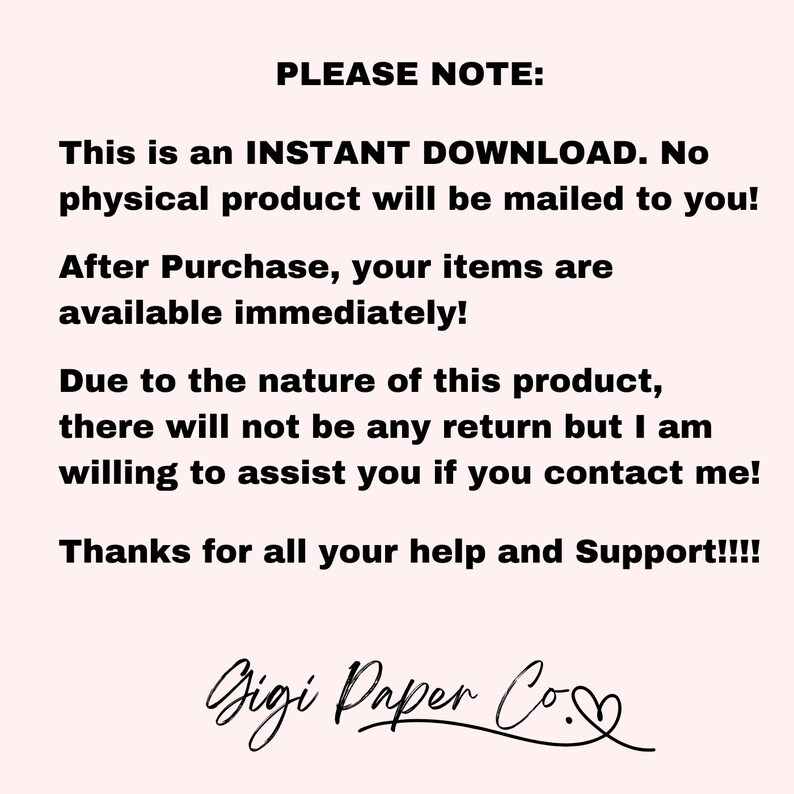 May include: Text on a white background that reads "PLEASE NOTE: This is an INSTANT DOWNLOAD. No physical product will be mailed to you! After Purchase, your items are available immediately! Due to the nature of this product, there will not be any return but I am willing to assist you if you contact me! Thanks for all your help and Support!!!! Gigi Paper Co."