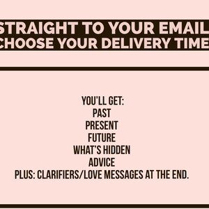 May include: A black and white graphic with the text "STRAIGHT TO YOUR EMAIL CHOOSE YOUR DELIVERY TIME" and a list of what you'll get: past, present, future, what's hidden, advice, plus clarifiers/love messages at the end.