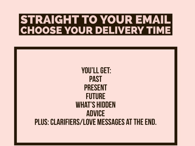 May include: A black and white graphic with the text "STRAIGHT TO YOUR EMAIL CHOOSE YOUR DELIVERY TIME" and a list of what you'll get: past, present, future, what's hidden, advice, plus clarifiers/love messages at the end.