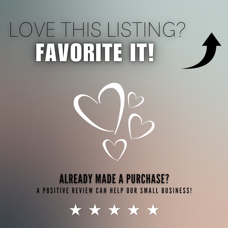 May include: A graphic with the text "LOVE THIS LISTING? FAVORITE IT!" and a black arrow pointing upwards. Below the text are five white hearts and the text "ALREADY MADE A PURCHASE? A POSITIVE REVIEW CAN HELP OUR SMALL BUSINESS!" with five white stars below.