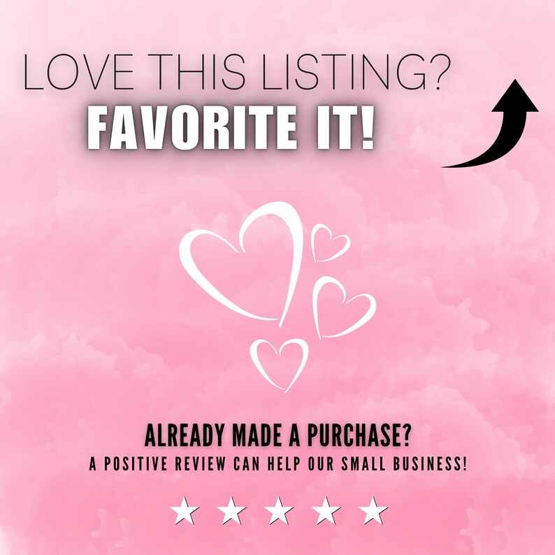 May include: Pink background with white hearts and an arrow pointing upwards. The text "LOVE THIS LISTING? FAVORITE IT!" is at the top of the image. The text "ALREADY MADE A PURCHASE? A POSITIVE REVIEW CAN HELP OUR SMALL BUSINESS!" is at the bottom of the image. Five white stars are below the text.