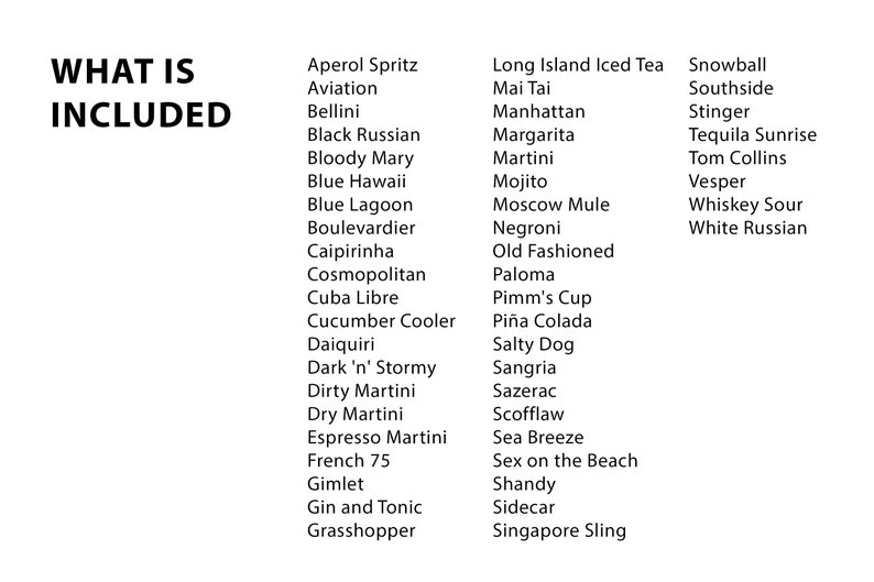 May include: A list of popular cocktail names, including Aperol Spritz, Aviation, Bellini, Black Russian, Bloody Mary, Blue Hawaii, Blue Lagoon, Boulevardier, Caipirinha, Cosmopolitan, Cuba Libre, Cucumber Cooler, Daiquiri, Dark 'n' Stormy, Dirty Martini, Dry Martini, Espresso Martini, French 75, Gimlet, Gin and Tonic, Grasshopper, Long Island Iced Tea, Mai Tai, Manhattan, Margarita, Martini, Mojito, Moscow Mule, Negroni, Old Fashioned, Paloma, Pimm's Cup, Pi&ntilde;a Colada, Salty Dog, Sangria, Sazerac, Scofflaw, Sea Breeze, Sex on the Beach, Shandy, Sidecar, Singapore Sling, Snowball, Southside, Stinger, Tequila Sunrise, Tom Collins, Vesper, Whiskey Sour, and White Russian.
