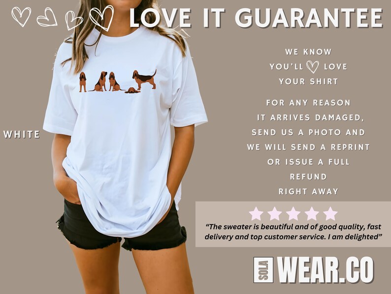 May include: White t-shirt with a graphic of a line of bloodhounds. The text "LOVE IT GUARANTEE" is at the top of the image. The text "WE KNOW YOU'LL LOVE YOUR SHIRT" is below the graphic. The text "FOR ANY REASON IT ARRIVES DAMAGED, SEND US A PHOTO AND WE WILL SEND A REPRINT OR ISSUE A FULL REFUND RIGHT AWAY" is below the text about the shirt. Five stars are below the text about the refund. The text "The sweater is beautiful and of good quality, fast delivery and top customer service. I am delighted" is below the stars. The text "WEAR.CO" is at the bottom of the image.