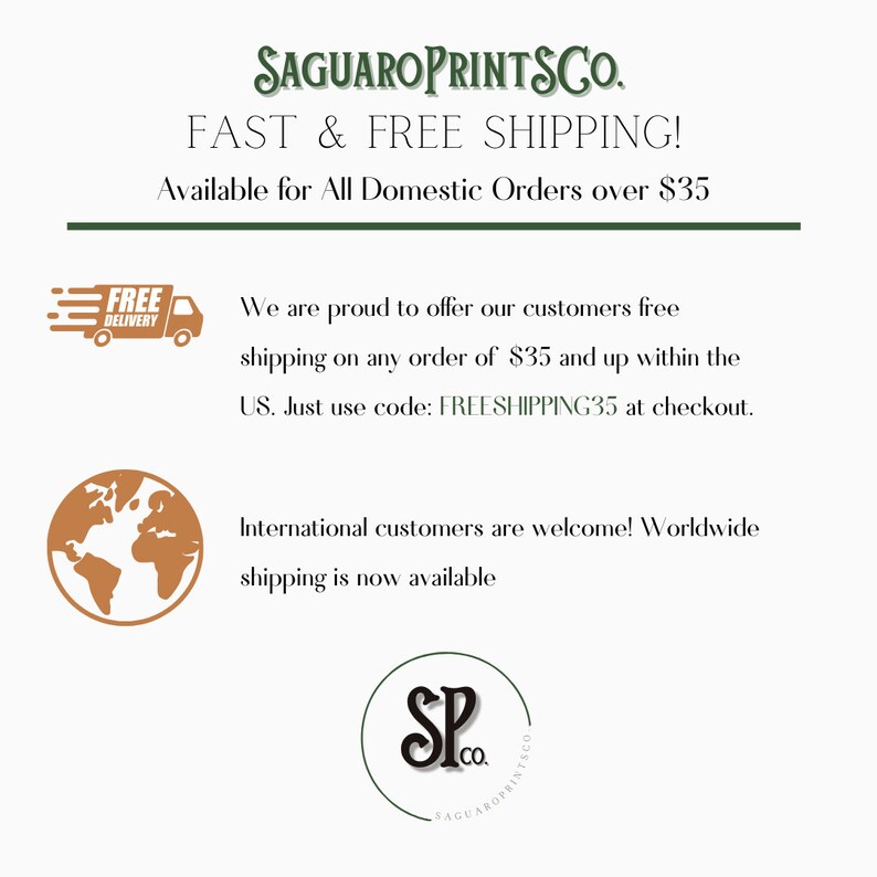 以下が含まれることがあります： 緑色の文字で「SAGUAROPRINTSCO.」と書かれたグラフィック。黒い文字で「FAST & FREE SHIPPING!」。黒い文字で「Available for All Domestic Orders over $35」。左上の隅に「FREE DELIVERY」と書かれた配達トラックのグラフィック。左下の隅に地球儀のグラフィック。「We are proud to offer our customers free shipping on any order of $35 and up within the US. Just use code: FREESHIPPING35 at checkout.」というテキストが黒い文字で書かれている。「International customers are welcome! Worldwide shipping is now available」というテキストが黒い文字で書かれている。右下の隅に黒い文字で「SP」と「co.」が書かれた円形のグラフィック。円周に沿って黒い文字で「SAGUAROPRINTSCO」と書かれている。